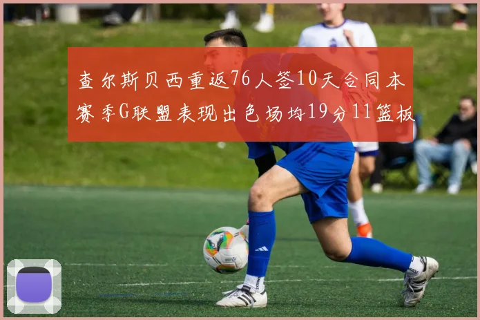 查尔斯贝西重返76人签10天合同本赛季G联盟表现出色场均19分11篮板