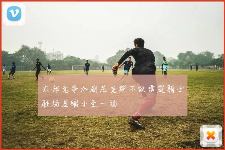 东部竞争加剧尼克斯不敌雷霆骑士胜场差缩小至一场