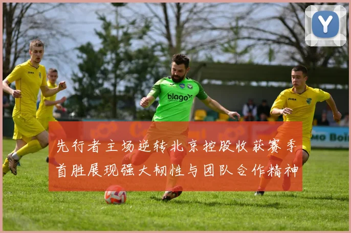 先行者主场逆转北京控股收获赛季首胜展现强大韧性与团队合作精神