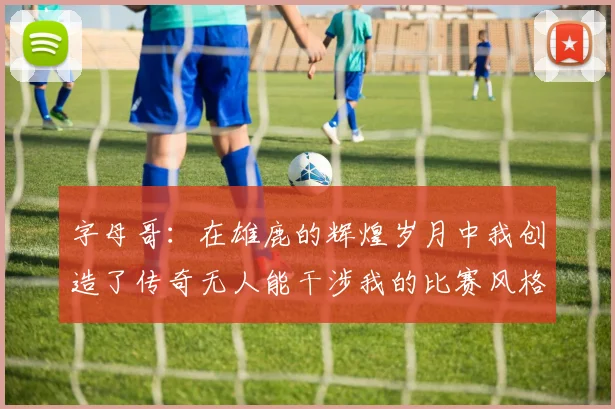 字母哥：在雄鹿的辉煌岁月中我创造了传奇无人能干涉我的比赛风格