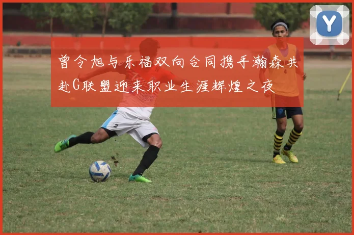 曾令旭与乐福双向合同携手瀚森共赴G联盟迎来职业生涯辉煌之夜