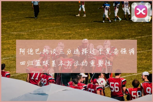 阿德巴约谈三分选择过于复杂强调回归篮球基本打法的重要性