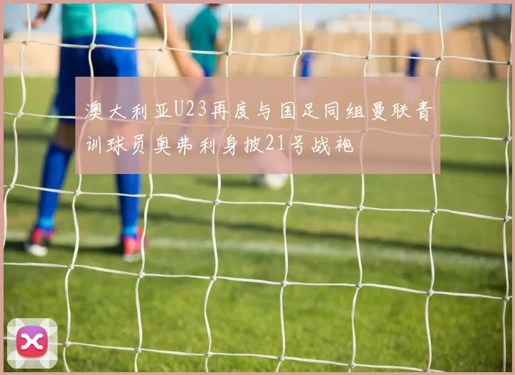 澳大利亚U23再度与国足同组曼联青训球员奥弗利身披21号战袍