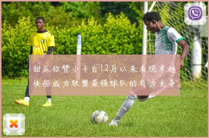 甜瓜称赞小卡自12月以来表现卓越快船成为联盟最强球队的有力竞争者