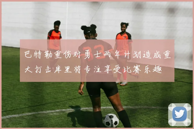 巴特勒重伤对勇士两年计划造成重大打击库里将专注享受比赛乐趣