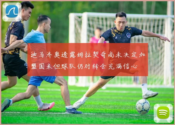 迪马济奥透露姆拉契奇尚未决定加盟国米但球队仍对转会充满信心