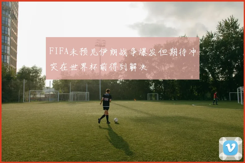 FIFA未预见伊朗战争爆发但期待冲突在世界杯前得到解决
