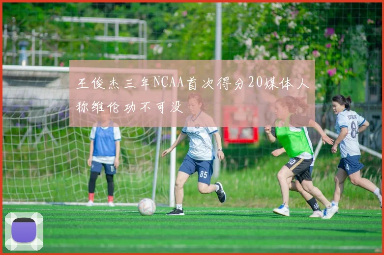 王俊杰三年NCAA首次得分20媒体人称维伦功不可没