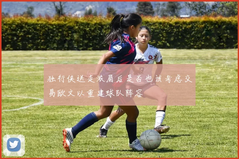 独行侠送走浓眉后是否也该考虑交易欧文以重建球队阵容