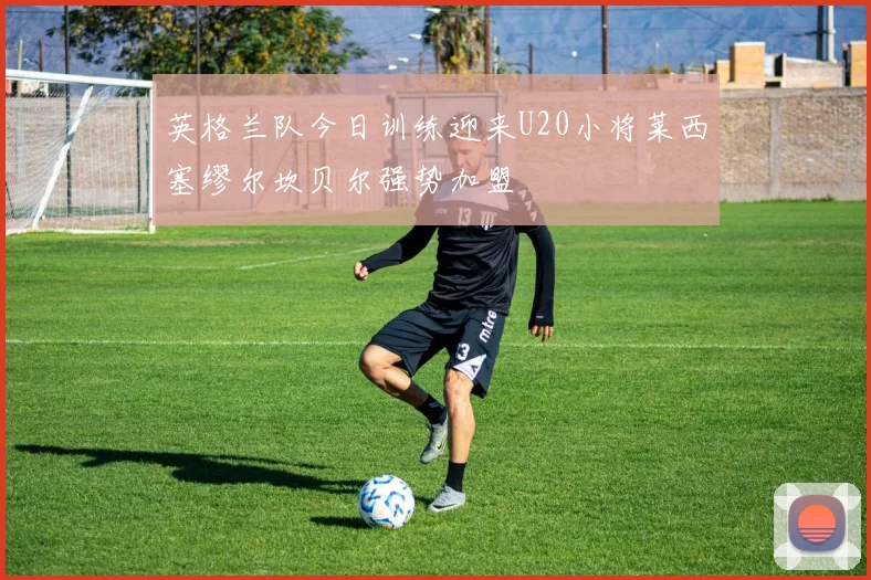 英格兰队今日训练迎来U20小将莱西塞缪尔坎贝尔强势加盟
