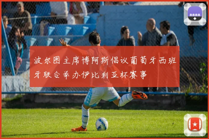 波尔图主席博阿斯倡议葡萄牙西班牙联合举办伊比利亚杯赛事