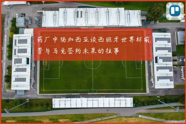 药厂中场加西亚谈西班牙世界杯前景与马竞签约未果的往事