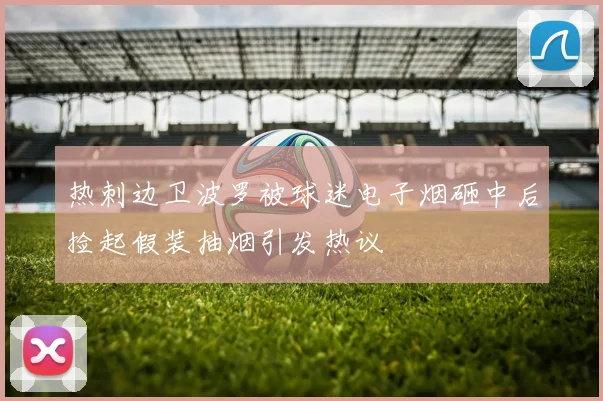 热刺边卫波罗被球迷电子烟砸中后捡起假装抽烟引发热议