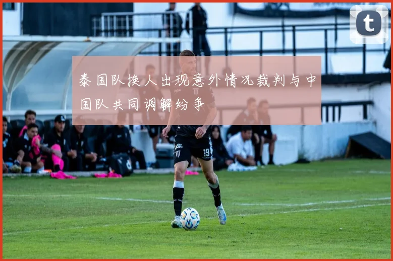 泰国队换人出现意外情况裁判与中国队共同调解纷争