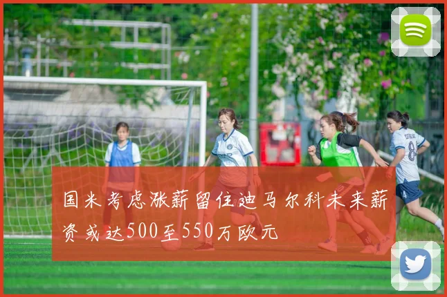 国米考虑涨薪留住迪马尔科未来薪资或达500至550万欧元