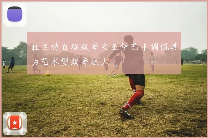 杜兰特自称效率之王伊巴卡调侃其为艺术型效率达人