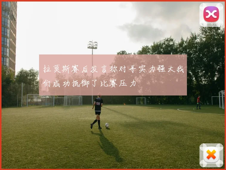 拉莫斯赛后发言称对手实力强大我们成功抵御了比赛压力