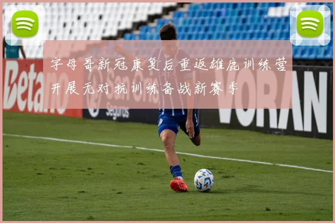 字母哥新冠康复后重返雄鹿训练营开展无对抗训练备战新赛季