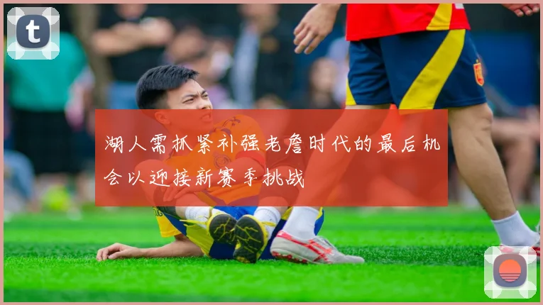 湖人需抓紧补强老詹时代的最后机会以迎接新赛季挑战