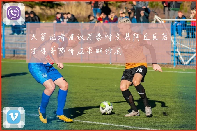 火箭记者建议用泰特交易阿丘瓦若字母哥降价应果断抄底