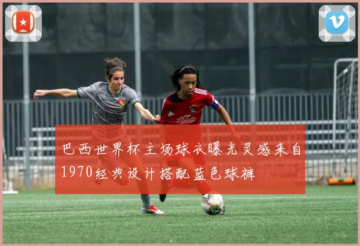 巴西世界杯主场球衣曝光灵感来自1970经典设计搭配蓝色球裤