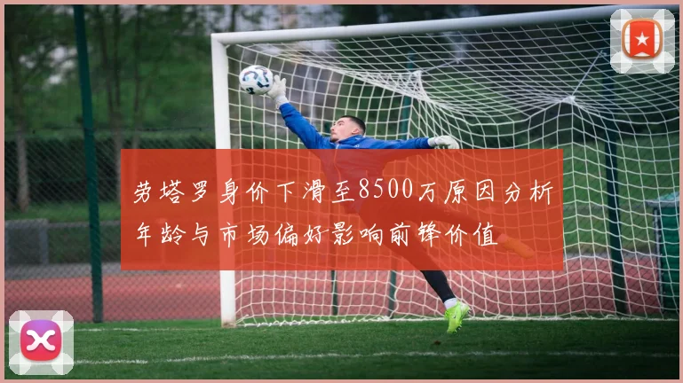 劳塔罗身价下滑至8500万原因分析年龄与市场偏好影响前锋价值