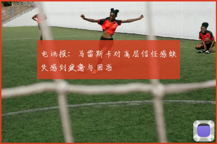 电讯报：马雷斯卡对高层信任感缺失感到疲惫与困惑