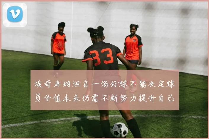 埃奇库姆坦言一场好球不能决定球员价值未来仍需不断努力提升自己
