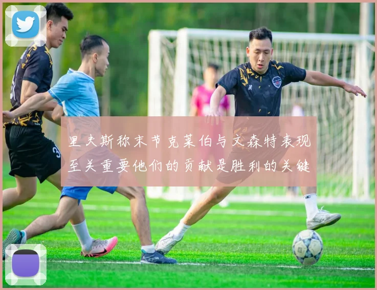 里夫斯称末节克莱伯与文森特表现至关重要他们的贡献是胜利的关键因素