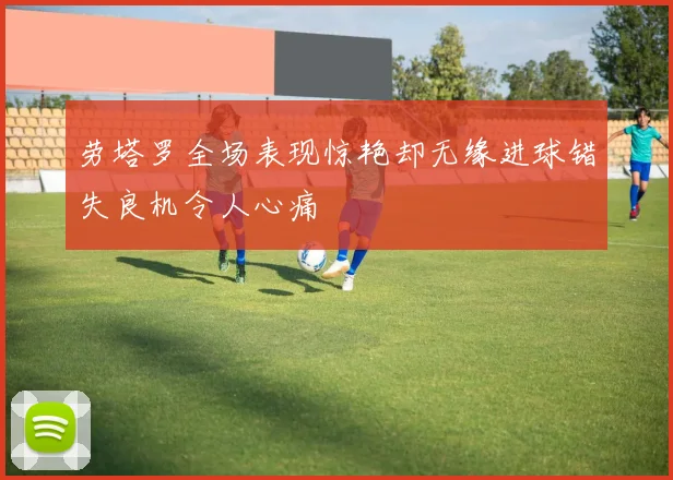 劳塔罗全场表现惊艳却无缘进球错失良机令人心痛