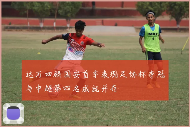 达万回顾国安首季表现足协杯夺冠与中超第四名成就并存