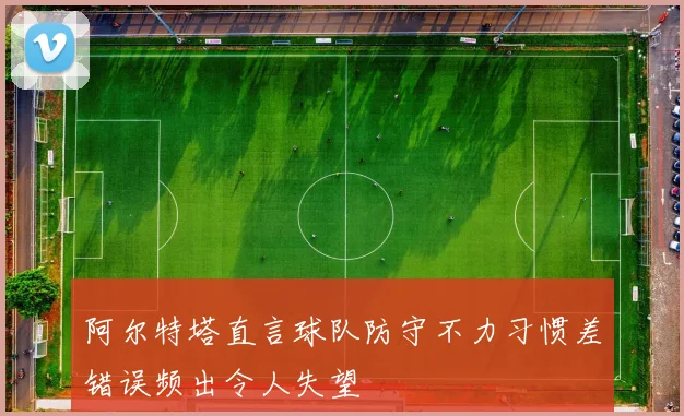 阿尔特塔直言球队防守不力习惯差错误频出令人失望
