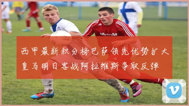 西甲最新积分榜巴萨领先优势扩大皇马明日客战阿拉维斯争取反弹