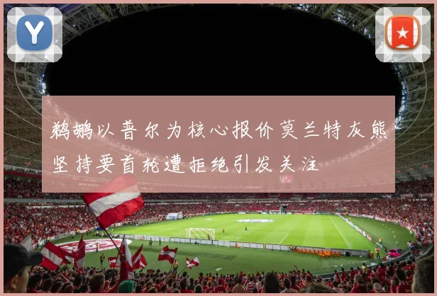 鹈鹕以普尔为核心报价莫兰特灰熊坚持要首轮遭拒绝引发关注