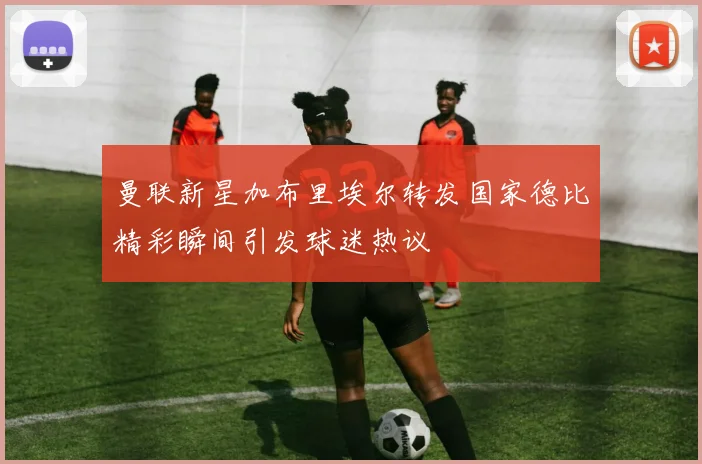 曼联新星加布里埃尔转发国家德比精彩瞬间引发球迷热议